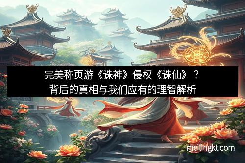 完美称页游《诛神》侵权《诛仙》？背后的真相与我们应有的理智解析